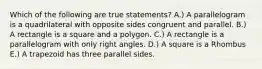 Which of the following are true statements? A.) A parallelogram is a quadrilateral with opposite sides congruent and parallel. B.) A rectangle is a square and a polygon. C.) A rectangle is a parallelogram with only right angles. D.) A square is a Rhombus E.) A trapezoid has three parallel sides.