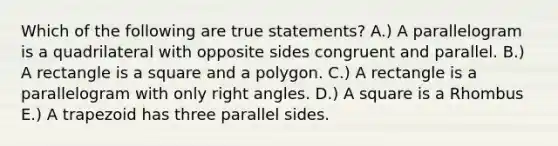 Which of the following are true statements? A.) A parallelogram is a quadrilateral with opposite sides congruent and parallel. B.) A rectangle is a square and a polygon. C.) A rectangle is a parallelogram with only <a href='https://www.questionai.com/knowledge/kIh722csLJ-right-angle' class='anchor-knowledge'>right angle</a>s. D.) A square is a Rhombus E.) A trapezoid has three parallel sides.