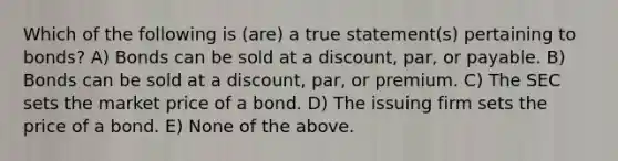 Which of the following is (are) a true statement(s) pertaining to bonds? A) Bonds can be sold at a discount, par, or payable. B) Bonds can be sold at a discount, par, or premium. C) The SEC sets the market price of a bond. D) The issuing firm sets the price of a bond. E) None of the above.