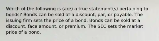 Which of the following is (are) a true statement(s) pertaining to bonds? Bonds can be sold at a discount, par, or payable. The issuing firm sets the price of a bond. Bonds can be sold at a discount, face amount, or premium. The SEC sets the market price of a bond.