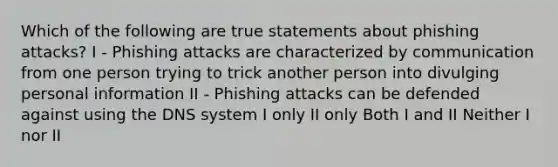 Which of the following are true statements about phishing attacks? I - Phishing attacks are characterized by communication from one person trying to trick another person into divulging personal information II - Phishing attacks can be defended against using the DNS system I only II only Both I and II Neither I nor II