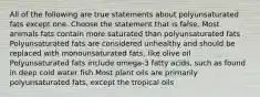 All of the following are true statements about polyunsaturated fats except one. Choose the statement that is false. Most animals fats contain more saturated than polyunsaturated fats Polyunsaturated fats are considered unhealthy and should be replaced with monounsaturated fats, like olive oil Polyunsaturated fats include omega-3 fatty acids, such as found in deep cold water fish Most plant oils are primarily polyunsaturated fats, except the tropical oils