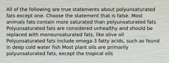 All of the following are true statements about polyunsaturated fats except one. Choose the statement that is false. Most animals fats contain more saturated than polyunsaturated fats Polyunsaturated fats are considered unhealthy and should be replaced with monounsaturated fats, like olive oil Polyunsaturated fats include omega-3 fatty acids, such as found in deep cold water fish Most plant oils are primarily polyunsaturated fats, except the tropical oils