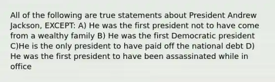 All of the following are true statements about President Andrew Jackson, EXCEPT: A) He was the first president not to have come from a wealthy family B) He was the first Democratic president C)He is the only president to have paid off the national debt D) He was the first president to have been assassinated while in office