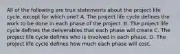 All of the following are true statements about the project life cycle, except for which one? A. The project life cycle defines the work to be done in each phase of the project. B. The project life cycle defines the deliverables that each phase will create C. The project life cycle defines who is involved in each phase. D. The project life cycle defines how much each phase will cost.