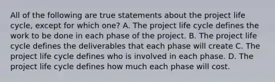 All of the following are true statements about the project life cycle, except for which one? A. The project life cycle defines the work to be done in each phase of the project. B. The project life cycle defines the deliverables that each phase will create C. The project life cycle defines who is involved in each phase. D. The project life cycle defines how much each phase will cost.