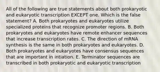 All of the following are true statements about both prokaryotic and <a href='https://www.questionai.com/knowledge/k3qp6CyB96-eukaryotic-transcription' class='anchor-knowledge'>eukaryotic transcription</a> EXCEPT one. Which is the false statement? A. Both prokaryotes and eukaryotes utilize specialized proteins that recognize promoter regions. B. Both prokaryotes and eukaryotes have remote enhancer sequences that increase transcription rates. C. The direction of mRNA synthesis is the same in both prokaryotes and eukaryotes. D. Both prokaryotes and eukaryotes have consensus sequences that are important in intiation. E. Terminator sequences are transcribed in both prokaryotic and eukaryotic transcription