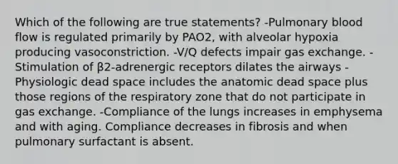 Which of the following are true statements? -Pulmonary blood flow is regulated primarily by PAO2, with alveolar hypoxia producing vasoconstriction. -V/Q defects impair gas exchange. -Stimulation of β2-adrenergic receptors dilates the airways -Physiologic dead space includes the anatomic dead space plus those regions of the respiratory zone that do not participate in gas exchange. -Compliance of the lungs increases in emphysema and with aging. Compliance decreases in fibrosis and when pulmonary surfactant is absent.