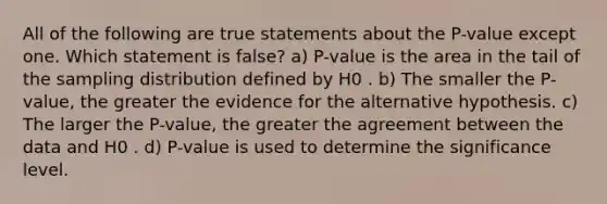 All of the following are true statements about the P-value except one. Which statement is false? a) P-value is the area in the tail of the sampling distribution defined by H0 . b) The smaller the P-value, the greater the evidence for the alternative hypothesis. c) The larger the P-value, the greater the agreement between the data and H0 . d) P-value is used to determine the significance level.