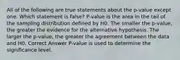 All of the following are true statements about the p-value except one. Which statement is false? P-value is the area in the tail of the sampling distribution defined by H​0.​ The smaller the p-value, the greater the evidence for the alternative hypothesis. The larger the p-value, the greater the agreement between the data and H​0.​ Correct Answer P-value is used to determine the significance level.