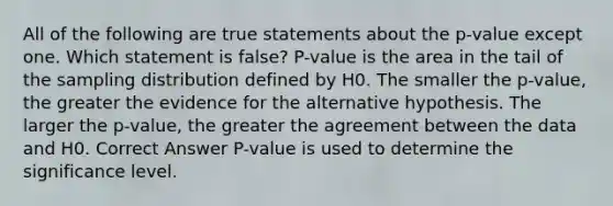 All of the following are true statements about the p-value except one. Which statement is false? P-value is the area in the tail of the sampling distribution defined by H​0.​ The smaller the p-value, the greater the evidence for the alternative hypothesis. The larger the p-value, the greater the agreement between the data and H​0.​ Correct Answer P-value is used to determine the significance level.