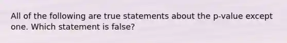 All of the following are true statements about the p-value except one. Which statement is false?