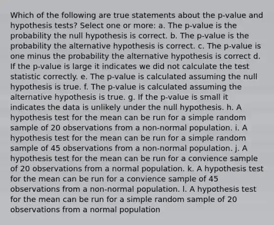 Which of the following are true statements about the p-value and hypothesis tests? Select one or more: a. The p-value is the probability the null hypothesis is correct. b. The p-value is the probability the alternative hypothesis is correct. c. The p-value is one minus the probability the alternative hypothesis is correct d. If the p-value is large it indicates we did not calculate the test statistic correctly. e. The p-value is calculated assuming the null hypothesis is true. f. The p-value is calculated assuming the alternative hypothesis is true. g. If the p-value is small it indicates the data is unlikely under the null hypothesis. h. A hypothesis test for the mean can be run for a simple random sample of 20 observations from a non-normal population. i. A hypothesis test for the mean can be run for a simple random sample of 45 observations from a non-normal population. j. A hypothesis test for the mean can be run for a convience sample of 20 observations from a normal population. k. A hypothesis test for the mean can be run for a convience sample of 45 observations from a non-normal population. l. A hypothesis test for the mean can be run for a simple random sample of 20 observations from a normal population