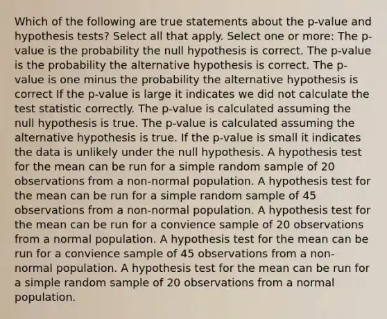 Which of the following are true statements about the p-value and hypothesis tests? Select all that apply. Select one or more: The p-value is the probability the null hypothesis is correct. The p-value is the probability the alternative hypothesis is correct. The p-value is one minus the probability the alternative hypothesis is correct If the p-value is large it indicates we did not calculate the test statistic correctly. The p-value is calculated assuming the null hypothesis is true. The p-value is calculated assuming the alternative hypothesis is true. If the p-value is small it indicates the data is unlikely under the null hypothesis. A hypothesis test for the mean can be run for a simple random sample of 20 observations from a non-normal population. A hypothesis test for the mean can be run for a simple random sample of 45 observations from a non-normal population. A hypothesis test for the mean can be run for a convience sample of 20 observations from a normal population. A hypothesis test for the mean can be run for a convience sample of 45 observations from a non-normal population. A hypothesis test for the mean can be run for a simple random sample of 20 observations from a normal population.