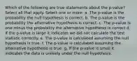 Which of the following are true statements about the p-value?Select all that apply. Select one or more: a. The p-value is the probability the null hypothesis is correct. b. The p-value is the probability the alternative hypothesis is correct. c. The p-value is one minus the probability the alternative hypothesis is correct d. If the p-value is large it indicates we did not calculate the test statistic correctly. e. The p-value is calculated assuming the null hypothesis is true. f. The p-value is calculated assuming the alternative hypothesis is true. g. If the p-value is small it indicates the data is unlikely under the null hypothesis.