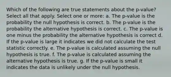 Which of the following are true statements about the p-value?Select all that apply. Select one or more: a. The p-value is the probability the null hypothesis is correct. b. The p-value is the probability the alternative hypothesis is correct. c. The p-value is one minus the probability the alternative hypothesis is correct d. If the p-value is large it indicates we did not calculate the test statistic correctly. e. The p-value is calculated assuming the null hypothesis is true. f. The p-value is calculated assuming the alternative hypothesis is true. g. If the p-value is small it indicates the data is unlikely under the null hypothesis.