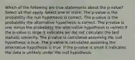 Which of the following are true statements about the p-value?Select all that apply. Select one or more: The p-value is the probability the null hypothesis is correct. The p-value is the probability the alternative hypothesis is correct. The p-value is one minus the probability the alternative hypothesis is correct If the p-value is large it indicates we did not calculate the test statistic correctly. The p-value is calculated assuming the null hypothesis is true. The p-value is calculated assuming the alternative hypothesis is true. If the p-value is small it indicates the data is unlikely under the null hypothesis.