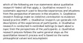 which of the following are true statements about qualitative research? Select all that apply. a. Qualitative research is a systematic approach used to describe experiences and situations from the perspective of persons in the situation. b. Qualitative research findings make an indistinct contribution to evidence-based practice (EBP). c. Qualitative research can generate rich descriptions of the experiences of participants. d. Qualitative research is conducted in controlled settings to learn about a topic from the perspectives of the participants. e. Qualitative research process follows the same general steps as the quantitative research process and is based on the same philosophical values and assumptions.