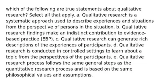 which of the following are true statements about qualitative research? Select all that apply. a. Qualitative research is a systematic approach used to describe experiences and situations from the perspective of persons in the situation. b. Qualitative research findings make an indistinct contribution to evidence-based practice (EBP). c. Qualitative research can generate rich descriptions of the experiences of participants. d. Qualitative research is conducted in controlled settings to learn about a topic from the perspectives of the participants. e. Qualitative research process follows the same general steps as the quantitative research process and is based on the same philosophical values and assumptions.