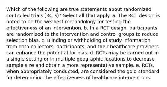 Which of the following are true statements about randomized controlled trials (RCTs)? Select all that apply. a. The RCT design is noted to be the weakest methodology for testing the effectiveness of an intervention. b. In a RCT design, participants are randomized to the intervention and control groups to reduce selection bias. c. Blinding or withholding of study information from data collectors, participants, and their healthcare providers can enhance the potential for bias. d. RCTs may be carried out in a single setting or in multiple geographic locations to decrease sample size and obtain a more representative sample. e. RCTs, when appropriately conducted, are considered the gold standard for determining the effectiveness of healthcare interventions.