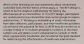 Which of the following are true statements about randomized controlled trials (RCTs)? Select all that apply. A. The RCT design is noted to be the weakest methodology for testing the effectiveness of an intervention. B. In a RCT design, participants are randomized to the intervention and control groups to reduce selection bias. C. Blinding or withholding of study information from data collectors, participants, and their healthcare providers can enhance the potential for bias. D. RCTs may be carried out in a single setting or in multiple geographic locations to decrease sample size and obtain a more representative sample. E. RCTs, when appropriately conducted, are considered the gold standard for determining the effectiveness of healthcare interventions.