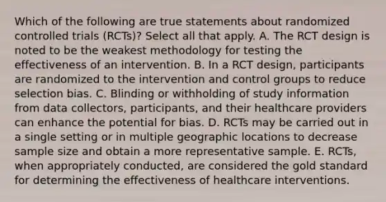 Which of the following are true statements about randomized controlled trials (RCTs)? Select all that apply. A. The RCT design is noted to be the weakest methodology for testing the effectiveness of an intervention. B. In a RCT design, participants are randomized to the intervention and control groups to reduce selection bias. C. Blinding or withholding of study information from data collectors, participants, and their healthcare providers can enhance the potential for bias. D. RCTs may be carried out in a single setting or in multiple geographic locations to decrease sample size and obtain a more representative sample. E. RCTs, when appropriately conducted, are considered the gold standard for determining the effectiveness of healthcare interventions.