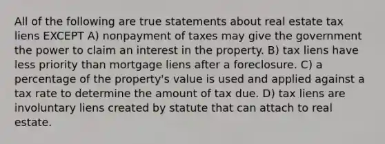 All of the following are true statements about real estate tax liens EXCEPT A) nonpayment of taxes may give the government the power to claim an interest in the property. B) tax liens have less priority than mortgage liens after a foreclosure. C) a percentage of the property's value is used and applied against a tax rate to determine the amount of tax due. D) tax liens are involuntary liens created by statute that can attach to real estate.