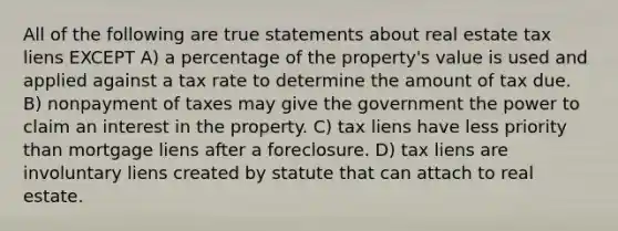 All of the following are true statements about real estate tax liens EXCEPT A) a percentage of the property's value is used and applied against a tax rate to determine the amount of tax due. B) nonpayment of taxes may give the government the power to claim an interest in the property. C) tax liens have less priority than mortgage liens after a foreclosure. D) tax liens are involuntary liens created by statute that can attach to real estate.