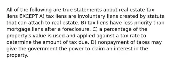 All of the following are true statements about real estate tax liens EXCEPT A) tax liens are involuntary liens created by statute that can attach to real estate. B) tax liens have less priority than mortgage liens after a foreclosure. C) a percentage of the property's value is used and applied against a tax rate to determine the amount of tax due. D) nonpayment of taxes may give the government the power to claim an interest in the property.