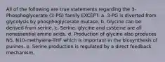 All of the following are true statements regarding the 3-Phosphoglycerate (3-PG) family EXCEPT: a. 3-PG is diverted from glycolysis by phosphoglycerate mutase. b. Glycine can be derived from serine. c. Serine, glycine and cysteine are all nonessential amino acids. d. Production of glycine also produces N5, N10-methylene-THF which is important in the biosynthesis of purines. e. Serine production is regulated by a direct feedback mechanism.