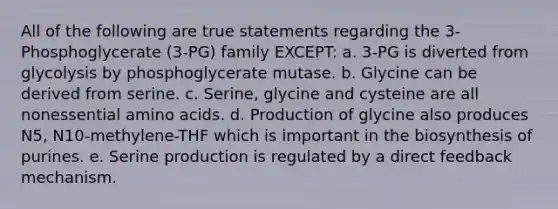 All of the following are true statements regarding the 3-Phosphoglycerate (3-PG) family EXCEPT: a. 3-PG is diverted from glycolysis by phosphoglycerate mutase. b. Glycine can be derived from serine. c. Serine, glycine and cysteine are all nonessential amino acids. d. Production of glycine also produces N5, N10-methylene-THF which is important in the biosynthesis of purines. e. Serine production is regulated by a direct feedback mechanism.