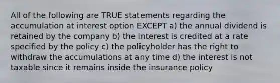 All of the following are TRUE statements regarding the accumulation at interest option EXCEPT a) the annual dividend is retained by the company b) the interest is credited at a rate specified by the policy c) the policyholder has the right to withdraw the accumulations at any time d) the interest is not taxable since it remains inside the insurance policy