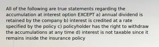 All of the following are true statements regarding the accumulation at interest option EXCEPT a) annual dividend is retained by the company b) interest is credited at a rate specified by the policy c) policyholder has the right to withdraw the accumulations at any time d) interest is not taxable since it remains inside the insurance policy