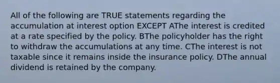 All of the following are TRUE statements regarding the accumulation at interest option EXCEPT AThe interest is credited at a rate specified by the policy. BThe policyholder has the right to withdraw the accumulations at any time. CThe interest is not taxable since it remains inside the insurance policy. DThe annual dividend is retained by the company.