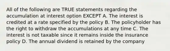 All of the following are TRUE statements regarding the accumulation at interest option EXCEPT A. The interest is credited at a rate specified by the policy B. The policyholder has the right to withdraw the accumulations at any time C. The interest is not taxable since it remains inside the insurance policy D. The annual dividend is retained by the company