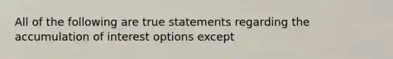 All of the following are true statements regarding the accumulation of interest options except