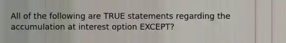 All of the following are TRUE statements regarding the accumulation at interest option EXCEPT?