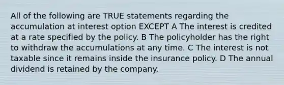 All of the following are TRUE statements regarding the accumulation at interest option EXCEPT A The interest is credited at a rate specified by the policy. B The policyholder has the right to withdraw the accumulations at any time. C The interest is not taxable since it remains inside the insurance policy. D The annual dividend is retained by the company.