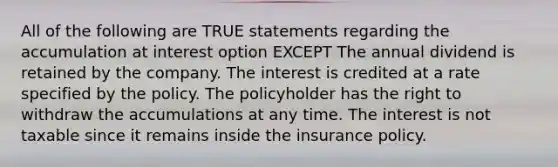 All of the following are TRUE statements regarding the accumulation at interest option EXCEPT The annual dividend is retained by the company. The interest is credited at a rate specified by the policy. The policyholder has the right to withdraw the accumulations at any time. The interest is not taxable since it remains inside the insurance policy.