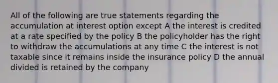 All of the following are true statements regarding the accumulation at interest option except A the interest is credited at a rate specified by the policy B the policyholder has the right to withdraw the accumulations at any time C the interest is not taxable since it remains inside the insurance policy D the annual divided is retained by the company