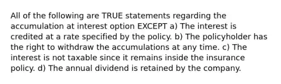 All of the following are TRUE statements regarding the accumulation at interest option EXCEPT a) The interest is credited at a rate specified by the policy. b) The policyholder has the right to withdraw the accumulations at any time. c) The interest is not taxable since it remains inside the insurance policy. d) The annual dividend is retained by the company.