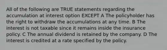 All of the following are TRUE statements regarding the accumulation at interest option EXCEPT A The policyholder has the right to withdraw the accumulations at any time. B The interest is not taxable since it remains inside the insurance policy. C The annual dividend is retained by the company. D The interest is credited at a rate specified by the policy.