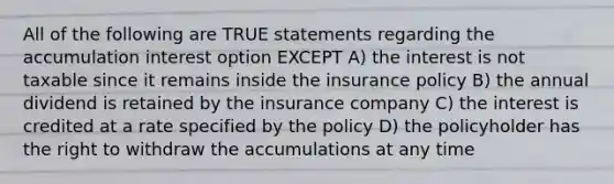 All of the following are TRUE statements regarding the accumulation interest option EXCEPT A) the interest is not taxable since it remains inside the insurance policy B) the annual dividend is retained by the insurance company C) the interest is credited at a rate specified by the policy D) the policyholder has the right to withdraw the accumulations at any time