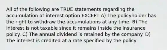 All of the following are TRUE statements regarding the accumulation at interest option EXCEPT A) The policyholder has the right to withdraw the accumulations at any time. B) The interest is not taxable since it remains inside the insurance policy. C) The annual dividend is retained by the company. D) The interest is credited at a rate specified by the policy