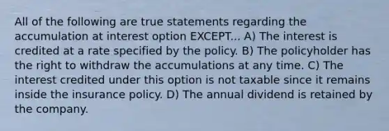 All of the following are true statements regarding the accumulation at interest option EXCEPT... A) The interest is credited at a rate specified by the policy. B) The policyholder has the right to withdraw the accumulations at any time. C) The interest credited under this option is not taxable since it remains inside the insurance policy. D) The annual dividend is retained by the company.