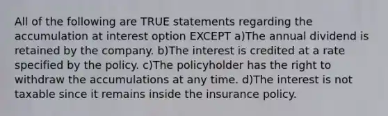 All of the following are TRUE statements regarding the accumulation at interest option EXCEPT a)The annual dividend is retained by the company. b)The interest is credited at a rate specified by the policy. c)The policyholder has the right to withdraw the accumulations at any time. d)The interest is not taxable since it remains inside the insurance policy.