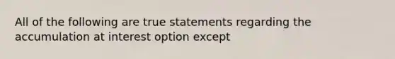 All of the following are true statements regarding the accumulation at interest option except