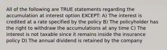 All of the following are TRUE statements regarding the accumulation at interest option EXCEPT: A) The interest is credited at a rate specified by the policy B) The policyholder has the right to withdraw the accumulations at any time C) The interest is not taxable since it remains inside the insurance policy D) The annual dividend is retained by the company