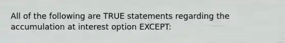 All of the following are TRUE statements regarding the accumulation at interest option EXCEPT: