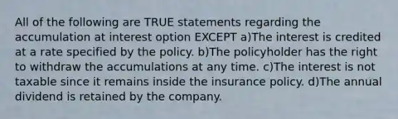 All of the following are TRUE statements regarding the accumulation at interest option EXCEPT a)The interest is credited at a rate specified by the policy. b)The policyholder has the right to withdraw the accumulations at any time. c)The interest is not taxable since it remains inside the insurance policy. d)The annual dividend is retained by the company.